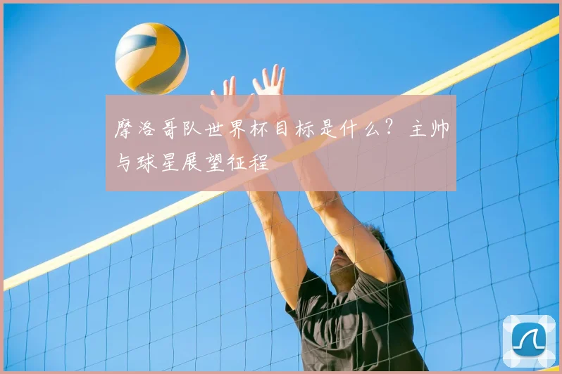 摩洛哥队世界杯目标是什么?主帅与球星展望征程