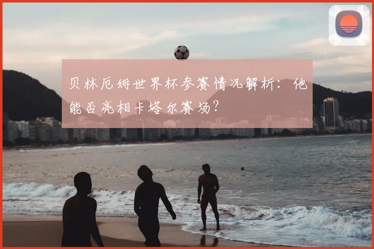 贝林厄姆世界杯参赛情况解析:他能否亮相卡塔尔赛场?