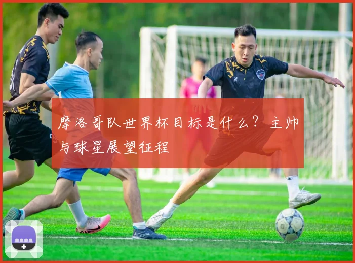 摩洛哥队世界杯目标是什么?主帅与球星展望征程